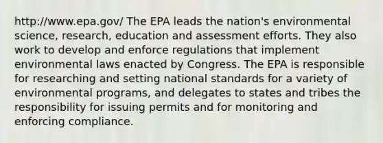 http://www.epa.gov/ The EPA leads the nation's environmental science, research, education and assessment efforts. They also work to develop and enforce regulations that implement environmental laws enacted by Congress. The EPA is responsible for researching and setting national standards for a variety of environmental programs, and delegates to states and tribes the responsibility for issuing permits and for monitoring and enforcing compliance.