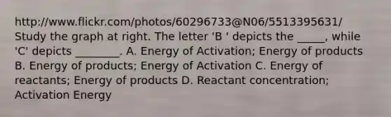 http://www.flickr.com/photos/60296733@N06/5513395631/ Study the graph at right. The letter 'B ' depicts the _____, while 'C' depicts ________. A. Energy of Activation; Energy of products B. Energy of products; Energy of Activation C. Energy of reactants; Energy of products D. Reactant concentration; Activation Energy