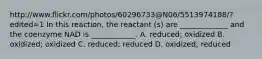 http://www.flickr.com/photos/60296733@N06/5513974188/?edited=1 In this reaction, the reactant (s) are _____________ and the coenzyme NAD is ____________. A. reduced; oxidized B. oxidized; oxidized C. reduced; reduced D. oxidized; reduced