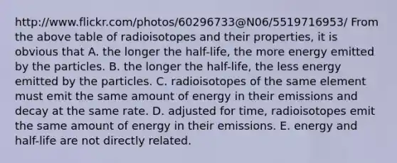 http://www.flickr.com/photos/60296733@N06/5519716953/ From the above table of radioisotopes and their properties, it is obvious that A. the longer the half-life, the more energy emitted by the particles. B. the longer the half-life, the less energy emitted by the particles. C. radioisotopes of the same element must emit the same amount of energy in their emissions and decay at the same rate. D. adjusted for time, radioisotopes emit the same amount of energy in their emissions. E. energy and half-life are not directly related.