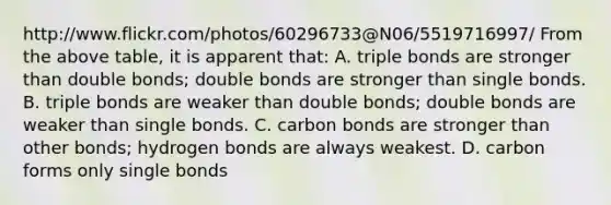 http://www.flickr.com/photos/60296733@N06/5519716997/ From the above table, it is apparent that: A. triple bonds are stronger than double bonds; double bonds are stronger than single bonds. B. triple bonds are weaker than double bonds; double bonds are weaker than single bonds. C. carbon bonds are stronger than other bonds; hydrogen bonds are always weakest. D. carbon forms only single bonds