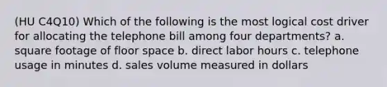 (HU C4Q10) Which of the following is the most logical cost driver for allocating the telephone bill among four departments? a. square footage of floor space b. direct labor hours c. telephone usage in minutes d. sales volume measured in dollars