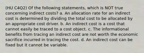 (HU C4Q2) Of the following statements, which is NOT true concerning indirect costs? a. An allocation rate for an indirect cost is determined by dividing the total cost to be allocated by an appropriate cost driver. b. An indirect cost is a cost that cannot easily be traced to a cost object. c. The informational benefits from tracing an indirect cost are not worth the economic sacrifice incurred in tracing the cost. d. An indirect cost can be fixed but it cannot be variable.