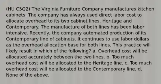 (HU C5Q2) The Virginia Furniture Company manufactures kitchen cabinets. The company has always used direct labor cost to allocate overhead to its two cabinet lines, Heritage and Contemporary. The manufacture of both lines has been labor intensive. Recently, the company automated production of its Contemporary line of cabinets. It continues to use labor dollars as the overhead allocation base for both lines. This practice will likely result in which of the following? a. Overhead cost will be allocated accurately between the two lines. b. Too much overhead cost will be allocated to the Heritage line. c. Too much overhead cost will be allocated to the Contemporary line. d. None of the above.