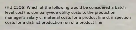 (HU C5Q6) Which of the following would be considered a batch-level cost? a. companywide utility costs b. the production manager's salary c. material costs for a product line d. inspection costs for a distinct production run of a product line