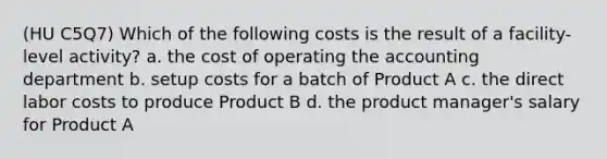 (HU C5Q7) Which of the following costs is the result of a facility-level activity? a. the cost of operating the accounting department b. setup costs for a batch of Product A c. the direct labor costs to produce Product B d. the product manager's salary for Product A