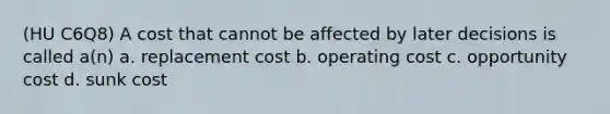 (HU C6Q8) A cost that cannot be affected by later decisions is called a(n) a. replacement cost b. operating cost c. opportunity cost d. sunk cost