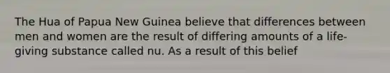 The Hua of Papua New Guinea believe that differences between men and women are the result of differing amounts of a life-giving substance called nu. As a result of this belief