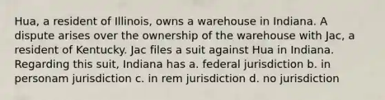 Hua, a resident of Illinois, owns a warehouse in Indiana. A dispute arises over the ownership of the warehouse with Jac, a resident of Kentucky. Jac files a suit against Hua in Indiana. Regarding this suit, Indiana has a. federal jurisdiction b. in personam jurisdiction c. in rem jurisdiction d. no jurisdiction