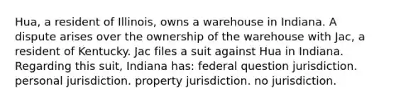 Hua, a resident of Illinois, owns a warehouse in Indiana. A dispute arises over the ownership of the warehouse with Jac, a resident of Kentucky. Jac files a suit against Hua in Indiana. Regarding this suit, Indiana has: federal question jurisdiction. personal jurisdiction. property jurisdiction. no jurisdiction.