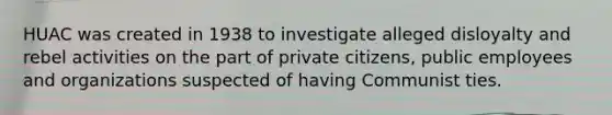 HUAC was created in 1938 to investigate alleged disloyalty and rebel activities on the part of private citizens, public employees and organizations suspected of having Communist ties.