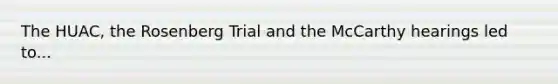 The HUAC, the Rosenberg Trial and the McCarthy hearings led to...