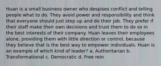 Huan is a small business owner who despises conflict and telling people what to do. They avoid power and responsibility and think that everyone should just step up and do their job. They prefer if their staff make their own decisions and trust them to do so in the best interests of their company. Huan leaves their employees alone, providing them with little direction or control, because they believe that is the best way to empower individuals. Huan is an example of which kind of leader? a. Authoritarian b. Transformational c. Democratic d. Free rein