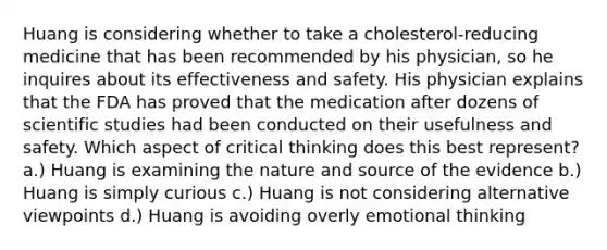 Huang is considering whether to take a cholesterol-reducing medicine that has been recommended by his physician, so he inquires about its effectiveness and safety. His physician explains that the FDA has proved that the medication after dozens of scientific studies had been conducted on their usefulness and safety. Which aspect of critical thinking does this best represent? a.) Huang is examining the nature and source of the evidence b.) Huang is simply curious c.) Huang is not considering alternative viewpoints d.) Huang is avoiding overly emotional thinking