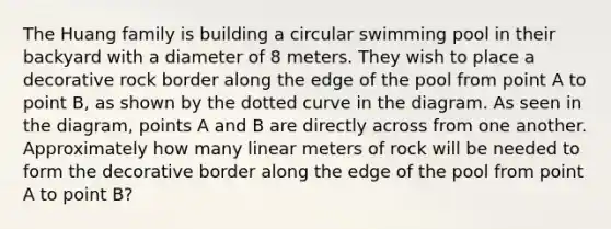 The Huang family is building a circular swimming pool in their backyard with a diameter of 8 meters. They wish to place a decorative rock border along the edge of the pool from point A to point B, as shown by the dotted curve in the diagram. As seen in the diagram, points A and B are directly across from one another. Approximately how many linear meters of rock will be needed to form the decorative border along the edge of the pool from point A to point B?