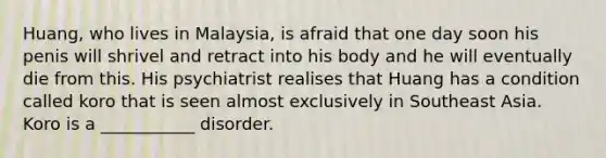 Huang, who lives in Malaysia, is afraid that one day soon his penis will shrivel and retract into his body and he will eventually die from this. His psychiatrist realises that Huang has a condition called koro that is seen almost exclusively in Southeast Asia. Koro is a ___________ disorder.