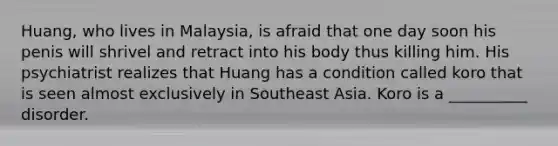 Huang, who lives in Malaysia, is afraid that one day soon his penis will shrivel and retract into his body thus killing him. His psychiatrist realizes that Huang has a condition called koro that is seen almost exclusively in Southeast Asia. Koro is a __________ disorder.