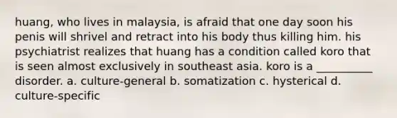 huang, who lives in malaysia, is afraid that one day soon his penis will shrivel and retract into his body thus killing him. his psychiatrist realizes that huang has a condition called koro that is seen almost exclusively in southeast asia. koro is a __________ disorder. a. culture-general b. somatization c. hysterical d. culture-specific