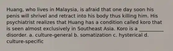 Huang, who lives in Malaysia, is afraid that one day soon his penis will shrivel and retract into his body thus killing him. His psychiatrist realizes that Huang has a condition called koro that is seen almost exclusively in Southeast Asia. Koro is a __________ disorder. a. culture-general b. somatization c. hysterical d. culture-specific