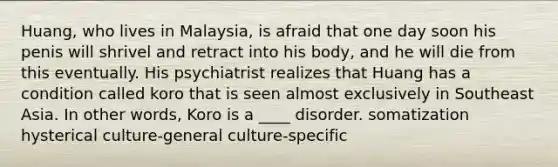 Huang, who lives in Malaysia, is afraid that one day soon his penis will shrivel and retract into his body, and he will die from this eventually. His psychiatrist realizes that Huang has a condition called koro that is seen almost exclusively in Southeast Asia. In other words, Koro is a ____ disorder. somatization hysterical culture-general culture-specific