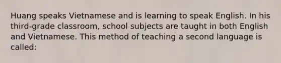 Huang speaks Vietnamese and is learning to speak English. In his third-grade classroom, school subjects are taught in both English and Vietnamese. This method of teaching a second language is called: