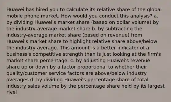 Huawei has hired you to calculate its relative share of the global mobile phone market. How would you conduct this analysis? a. by dividing Huawei's market share (based on dollar volume) by the industry-average market share b. by subtracting the industry-average market share (based on revenue) from Huawei's market share to highlight relative share above/below the industry average. This amount is a better indicator of a business's competitive strength than is just looking at the firm's market share percentage. c. by adjusting Huawei's revenue share up or down by a factor proportional to whether their quality/customer service factors are above/below industry averages d. by dividing Huawei's percentage share of total industry sales volume by the percentage share held by its largest rival