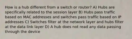 How is a hub different from a switch or router? A) Hubs are specifically related to the session layer B) Hubs pass traffic based on MAC addresses and switches pass traffic based on IP addresses C) Switches filter at the network layer and hubs filter at the data link layer D) A hub does not read any data passing through the device