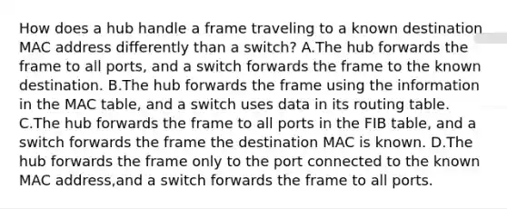 How does a hub handle a frame traveling to a known destination MAC address differently than a switch? A.The hub forwards the frame to all ports, and a switch forwards the frame to the known destination. B.The hub forwards the frame using the information in the MAC table, and a switch uses data in its routing table. C.The hub forwards the frame to all ports in the FIB table, and a switch forwards the frame the destination MAC is known. D.The hub forwards the frame only to the port connected to the known MAC address,and a switch forwards the frame to all ports.