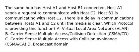 The same hub has Host A1 and Host B1 connected. Host A1 sends a request to communicate with Host C2. Host B1 is communicating with Host C2. There is a delay in communications between Hosts A1 and C2 until the media is clear. Which Protocol is providing this function? A. Virtual Local Area Network (VLAN) B. Carrier Sense Multiple Access/Collision Detection (CSMA/CD) C. Carrier Sense Multiple Access with Collision Avoidance (CSMA/CA) D. Broadcast domain