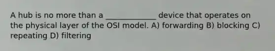 A hub is no more than a _____________ device that operates on the physical layer of the OSI model. A) forwarding B) blocking C) repeating D) filtering