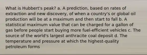 What is Hubbert's peak? a. A prediction, based on rates of extraction and new discovery, of when a country's or global oil production will be at a maximum and then start to fall b. A statistical maximum value that can be charged for a gallon of gas before people start buying more fuel-efficient vehicles c. The source of the world's largest anthracite coal deposit d. The temperature and pressure at which the highest-quality petroleum forms