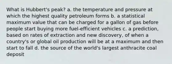 What is Hubbert's peak? a. the temperature and pressure at which the highest quality petroleum forms b. a statistical maximum value that can be charged for a gallon of gas before people start buying more fuel-efficient vehicles c. a prediction, based on rates of extraction and new discovery, of when a country's or global oil production will be at a maximum and then start to fall d. the source of the world's largest anthracite coal deposit