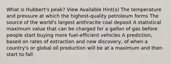 What is Hubbert's peak? View Available Hint(s) The temperature and pressure at which the highest-quality petroleum forms The source of the world's largest anthracite coal deposit A statistical maximum value that can be charged for a gallon of gas before people start buying more fuel-efficient vehicles A prediction, based on rates of extraction and new discovery, of when a country's or global oil production will be at a maximum and then start to fall