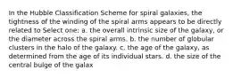 In the Hubble Classification Scheme for spiral galaxies, the tightness of the winding of the spiral arms appears to be directly related to Select one: a. the overall intrinsic size of the galaxy, or the diameter across the spiral arms. b. the number of globular clusters in the halo of the galaxy. c. the age of the galaxy, as determined from the age of its individual stars. d. the size of the central bulge of the galax