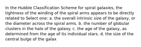 In the Hubble Classification Scheme for spiral galaxies, the tightness of the winding of the spiral arms appears to be directly related to Select one: a. the overall intrinsic size of the galaxy, or the diameter across the spiral arms. b. the number of globular clusters in the halo of the galaxy. c. the age of the galaxy, as determined from the age of its individual stars. d. the size of the central bulge of the galax