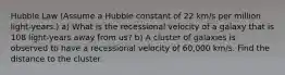 Hubble Law (Assume a Hubble constant of 22 km/s per million light-years.) a) What is the recessional velocity of a galaxy that is 108 light-years away from us? b) A cluster of galaxies is observed to have a recessional velocity of 60,000 km/s. Find the distance to the cluster.