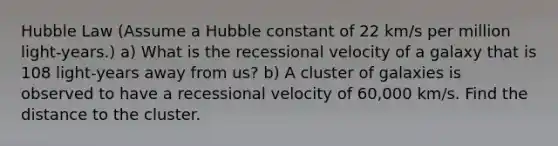 Hubble Law (Assume a Hubble constant of 22 km/s per million light-years.) a) What is the recessional velocity of a galaxy that is 108 light-years away from us? b) A cluster of galaxies is observed to have a recessional velocity of 60,000 km/s. Find the distance to the cluster.