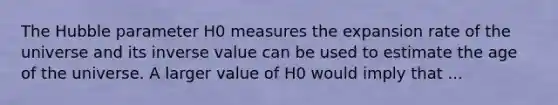 The Hubble parameter H0 measures the expansion rate of the universe and its inverse value can be used to estimate the age of the universe. A larger value of H0 would imply that ...