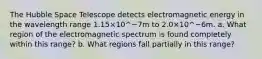 The Hubble Space Telescope detects electromagnetic energy in the wavelength range 1.15×10^−7m to 2.0×10^−6m. a. What region of the electromagnetic spectrum is found completely within this range? b. What regions fall partially in this range?