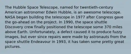 The Hubble Space Telescope, named for twentieth-century American astronomer Edwin Hubble, is an awesome telescope. NASA began building the telescope in 1977 after Congress gave the go-ahead on the project. In 1990, the space shuttle Discovery crew finally positioned the telescope some 370 miles above Earth. Unfortunately, a defect caused it to produce fuzzy images, but ever since repairs were made by astronauts from the space shuttle Endeavour in 1993, it has taken some pretty great pictures.