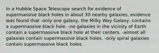 In a Hubble Space Telescope search for evidence of supermassive black holes in about 30 nearby galaxies, evidence was found that -only one galaxy, the Milky Way Galaxy, contains a supermassive black hole. -no galaxies in the vicinity of Earth contain a supermassive black hole at their centers. -almost all galaxies contain supermassive black holes. -only spiral galaxies contain supermassive black holes.