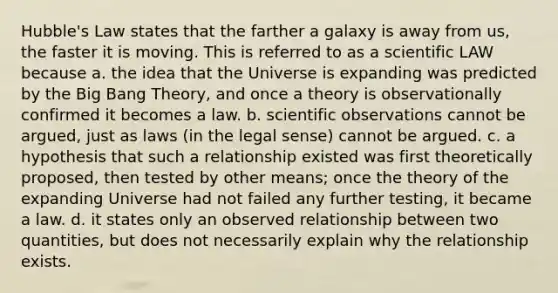 Hubble's Law states that the farther a galaxy is away from us, the faster it is moving. This is referred to as a scientific LAW because a. the idea that the Universe is expanding was predicted by the Big Bang Theory, and once a theory is observationally confirmed it becomes a law. b. scientific observations cannot be argued, just as laws (in the legal sense) cannot be argued. c. a hypothesis that such a relationship existed was first theoretically proposed, then tested by other means; once the theory of the expanding Universe had not failed any further testing, it became a law. d. it states only an observed relationship between two quantities, but does not necessarily explain why the relationship exists.