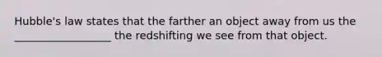 Hubble's law states that the farther an object away from us the __________________ the redshifting we see from that object.