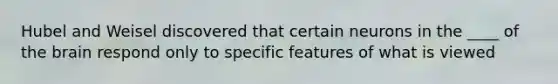 Hubel and Weisel discovered that certain neurons in the ____ of the brain respond only to specific features of what is viewed