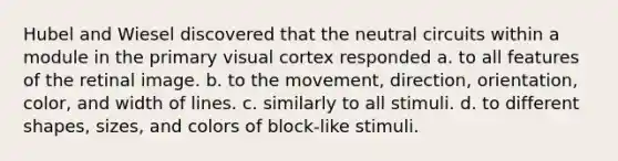 Hubel and Wiesel discovered that the neutral circuits within a module in the primary visual cortex responded a. to all features of the retinal image. b. to the movement, direction, orientation, color, and width of lines. c. similarly to all stimuli. d. to different shapes, sizes, and colors of block-like stimuli.