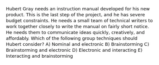 Hubert Gray needs an instruction manual developed for his new product. This is the last step of the project, and he has severe budget constraints. He needs a small team of technical writers to work together closely to write the manual on fairly short notice. He needs them to communicate ideas quickly, creatively, and affordably. Which of the following group techniques should Hubert consider? A) Nominal and electronic B) Brainstorming C) Brainstorming and electronic D) Electronic and interacting E) Interacting and brainstorming