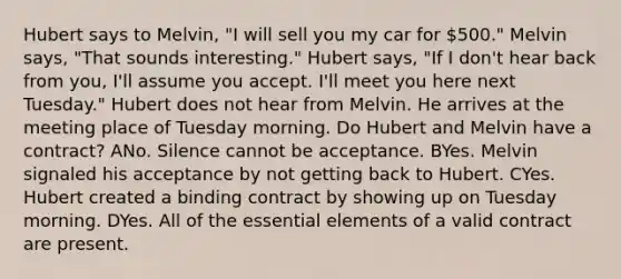 Hubert says to Melvin, "I will sell you my car for 500." Melvin says, "That sounds interesting." Hubert says, "If I don't hear back from you, I'll assume you accept. I'll meet you here next Tuesday." Hubert does not hear from Melvin. He arrives at the meeting place of Tuesday morning. Do Hubert and Melvin have a contract? ANo. Silence cannot be acceptance. BYes. Melvin signaled his acceptance by not getting back to Hubert. CYes. Hubert created a binding contract by showing up on Tuesday morning. DYes. All of the essential elements of a valid contract are present.