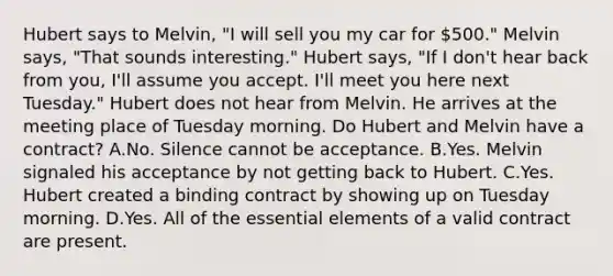 Hubert says to Melvin, "I will sell you my car for 500." Melvin says, "That sounds interesting." Hubert says, "If I don't hear back from you, I'll assume you accept. I'll meet you here next Tuesday." Hubert does not hear from Melvin. He arrives at the meeting place of Tuesday morning. Do Hubert and Melvin have a contract? A.No. Silence cannot be acceptance. B.Yes. Melvin signaled his acceptance by not getting back to Hubert. C.Yes. Hubert created a binding contract by showing up on Tuesday morning. D.Yes. All of the essential elements of a valid contract are present.