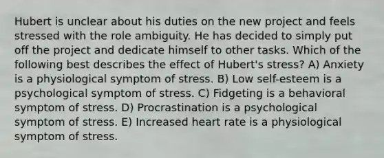 Hubert is unclear about his duties on the new project and feels stressed with the role ambiguity. He has decided to simply put off the project and dedicate himself to other tasks. Which of the following best describes the effect of Hubert's stress? A) Anxiety is a physiological symptom of stress. B) Low self-esteem is a psychological symptom of stress. C) Fidgeting is a behavioral symptom of stress. D) Procrastination is a psychological symptom of stress. E) Increased heart rate is a physiological symptom of stress.