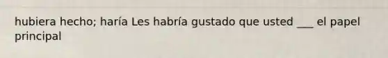 hubiera hecho; haría Les habría gustado que usted ___ el papel principal